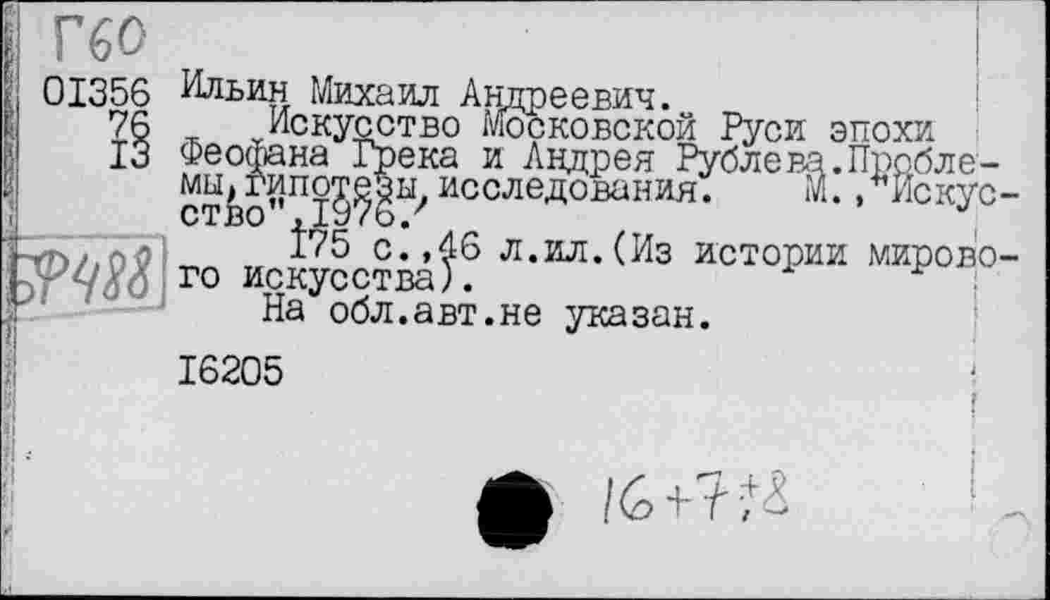 ﻿Г60
01356 Ильин Михаил Андреевич.
76 Искусство Московской Руси эпохи
13 Феофана Грека и Андрея Рублева.Пробле-
мы^ипо^^ исследования. М., Искус-гг>2.о0	с.,46 л.ил. (Из истории мирово-
го искусства).	;
На обл.авт.не указан.
16205
ф /6-да